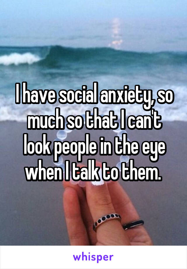 I have social anxiety, so much so that I can't look people in the eye when I talk to them. 