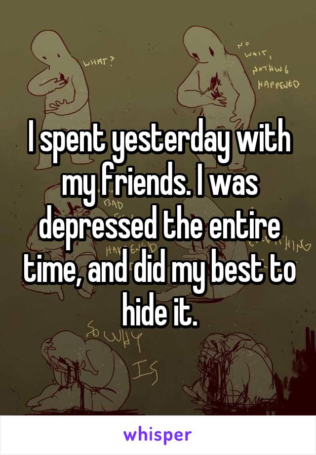 I spent yesterday with my friends. I was depressed the entire time, and did my best to hide it.