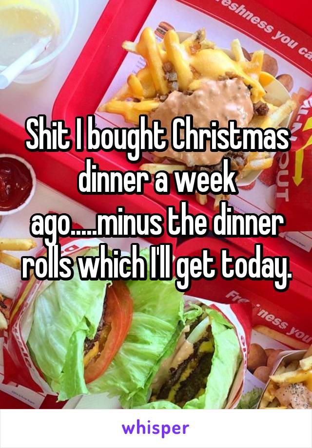 Shit I bought Christmas dinner a week ago.....minus the dinner rolls which I'll get today. 