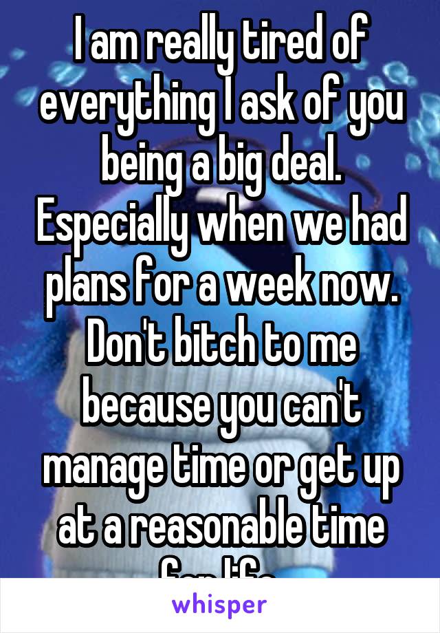 I am really tired of everything I ask of you being a big deal. Especially when we had plans for a week now. Don't bitch to me because you can't manage time or get up at a reasonable time for life.