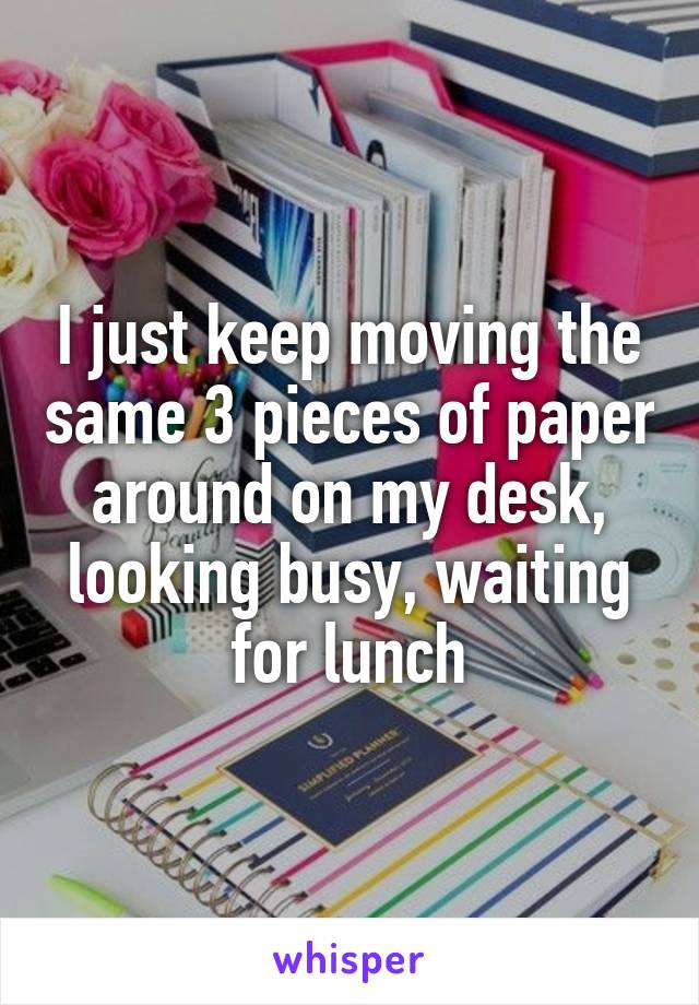 I just keep moving the same 3 pieces of paper around on my desk, looking busy, waiting for lunch