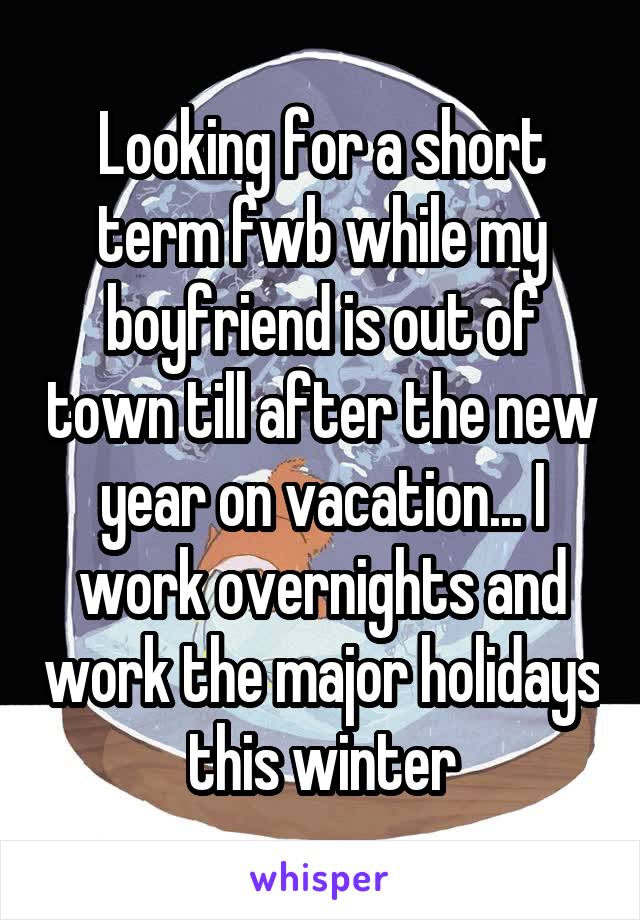 Looking for a short term fwb while my boyfriend is out of town till after the new year on vacation... I work overnights and work the major holidays this winter