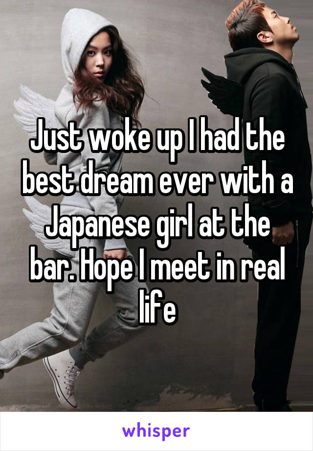 Just woke up I had the best dream ever with a Japanese girl at the bar. Hope I meet in real life