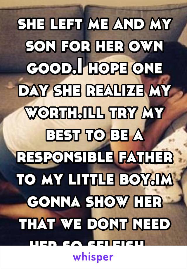 she left me and my son for her own good.I hope one day she realize my worth.ill try my best to be a responsible father to my little boy.im gonna show her that we dont need her.so selfish...