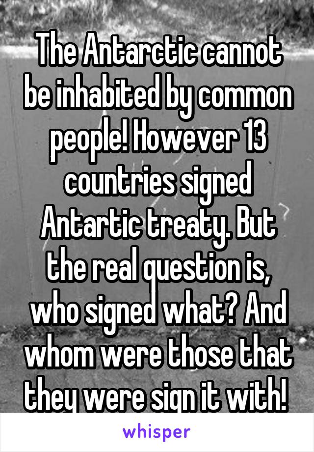 The Antarctic cannot be inhabited by common people! However 13 countries signed Antartic treaty. But the real question is, who signed what? And whom were those that they were sign it with! 