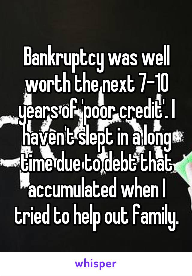 Bankruptcy was well worth the next 7-10 years of 'poor credit'. I haven't slept in a long time due to debt that accumulated when I tried to help out family.