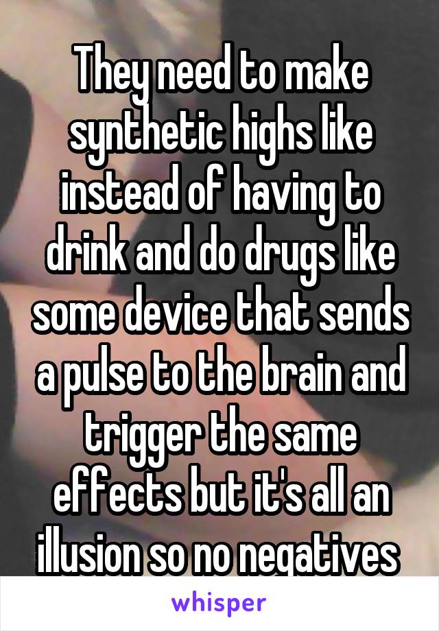 They need to make synthetic highs like instead of having to drink and do drugs like some device that sends a pulse to the brain and trigger the same effects but it's all an illusion so no negatives 