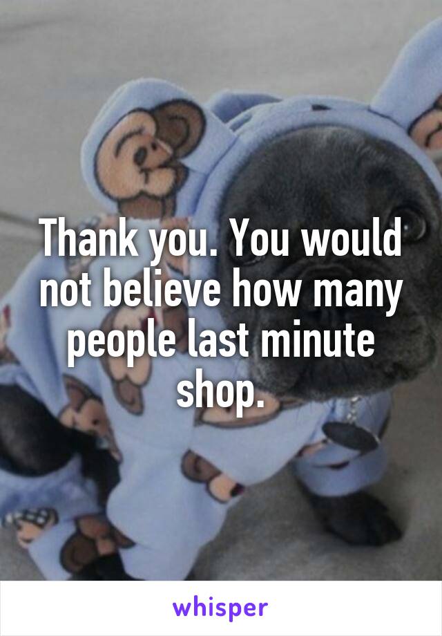 Thank you. You would not believe how many people last minute shop.