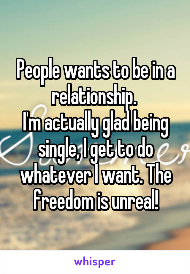 People wants to be in a relationship. 
I'm actually glad being single, I get to do whatever I want. The freedom is unreal!