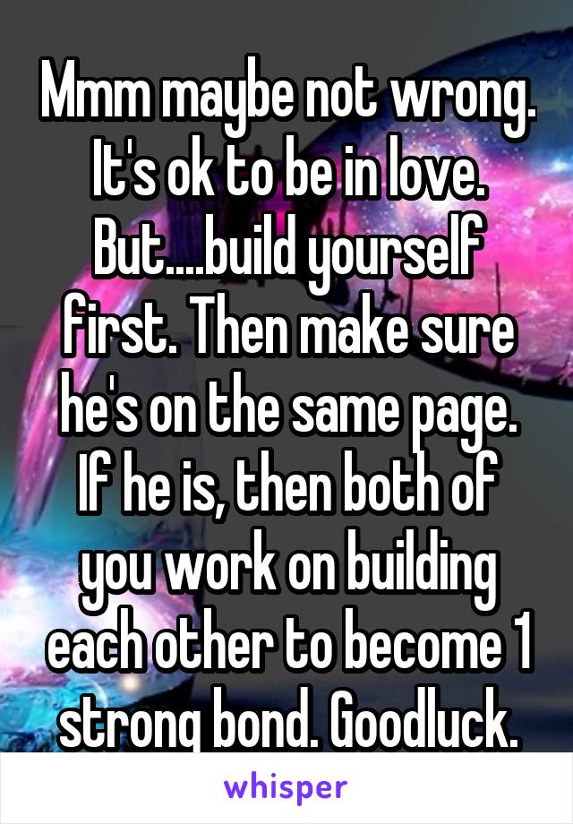 Mmm maybe not wrong. It's ok to be in love. But....build yourself first. Then make sure he's on the same page. If he is, then both of you work on building each other to become 1 strong bond. Goodluck.