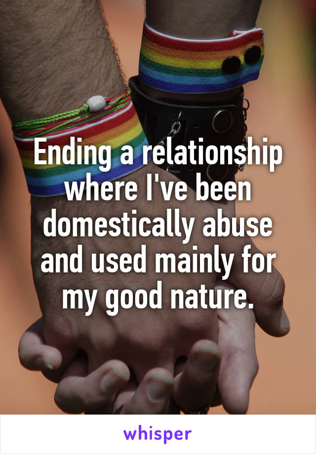 Ending a relationship where I've been domestically abuse and used mainly for my good nature.