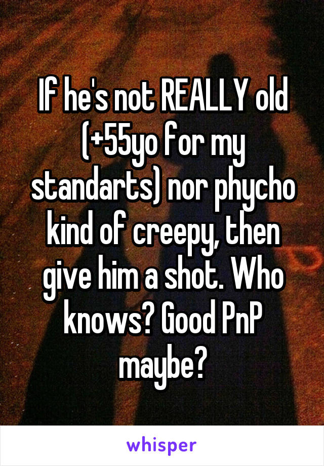 If he's not REALLY old (+55yo for my standarts) nor phycho kind of creepy, then give him a shot. Who knows? Good PnP maybe?