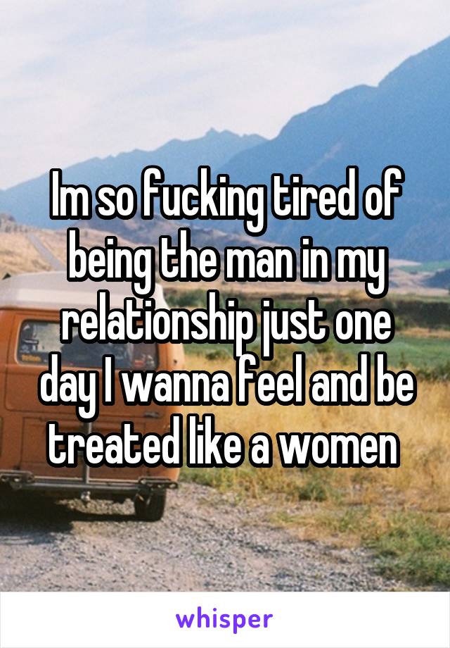 Im so fucking tired of being the man in my relationship just one day I wanna feel and be treated like a women 