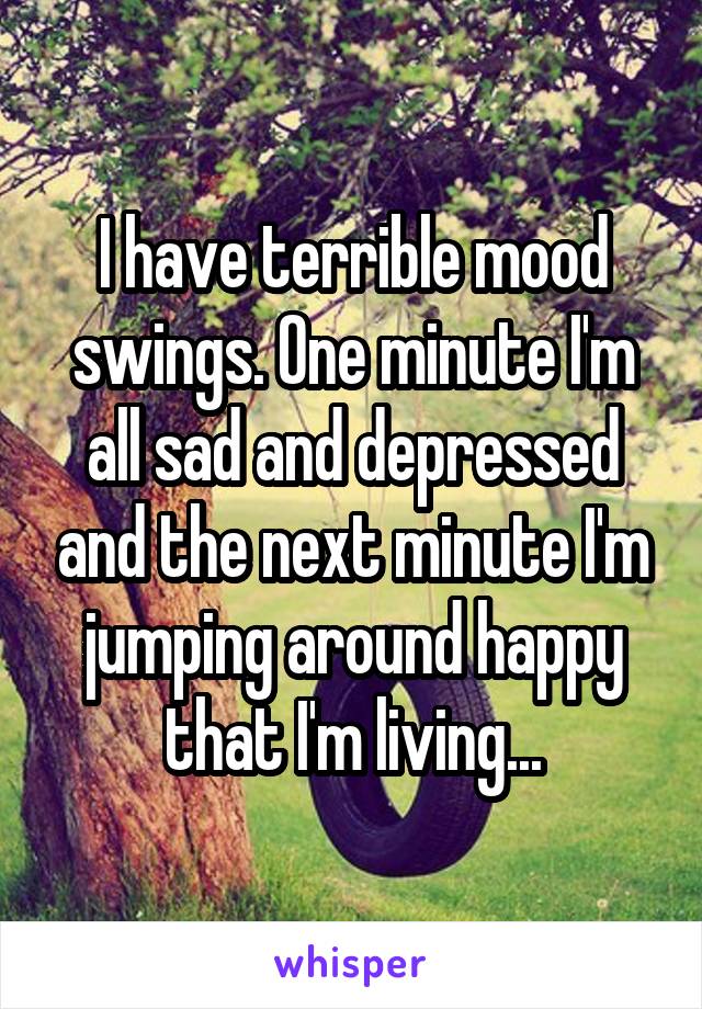 I have terrible mood swings. One minute I'm all sad and depressed and the next minute I'm jumping around happy that I'm living...