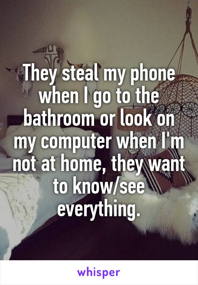 They steal my phone when I go to the bathroom or look on my computer when I'm not at home, they want to know/see everything.