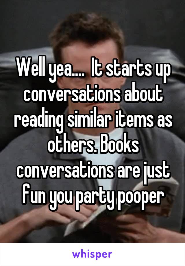 Well yea....  It starts up conversations about reading similar items as others. Books conversations are just fun you party pooper