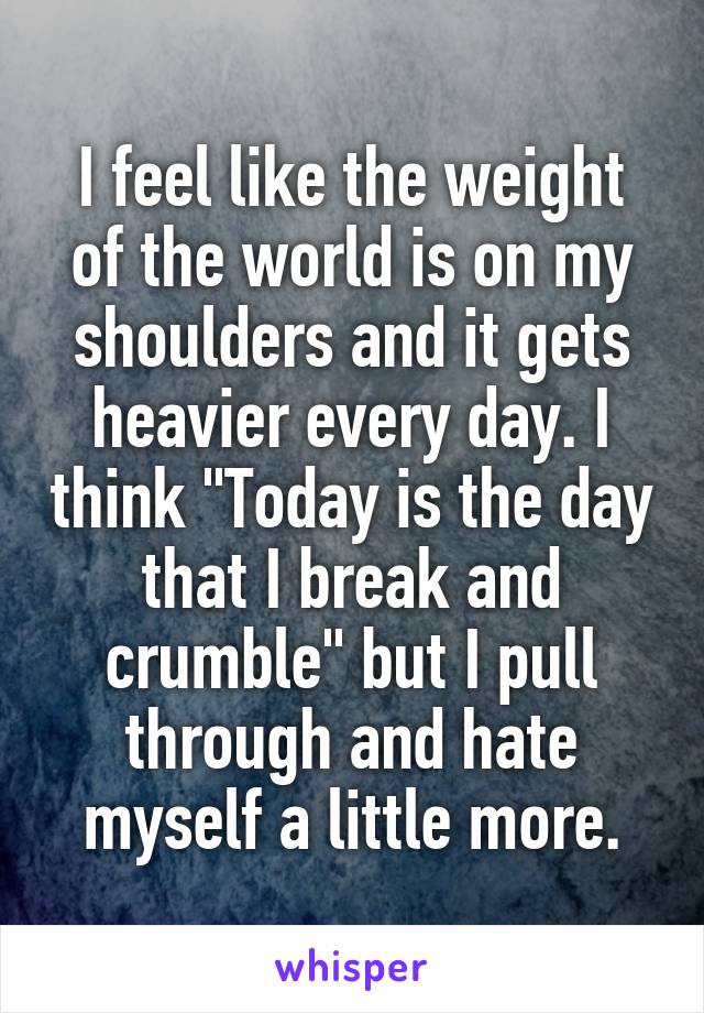 I feel like the weight of the world is on my shoulders and it gets heavier every day. I think "Today is the day that I break and crumble" but I pull through and hate myself a little more.