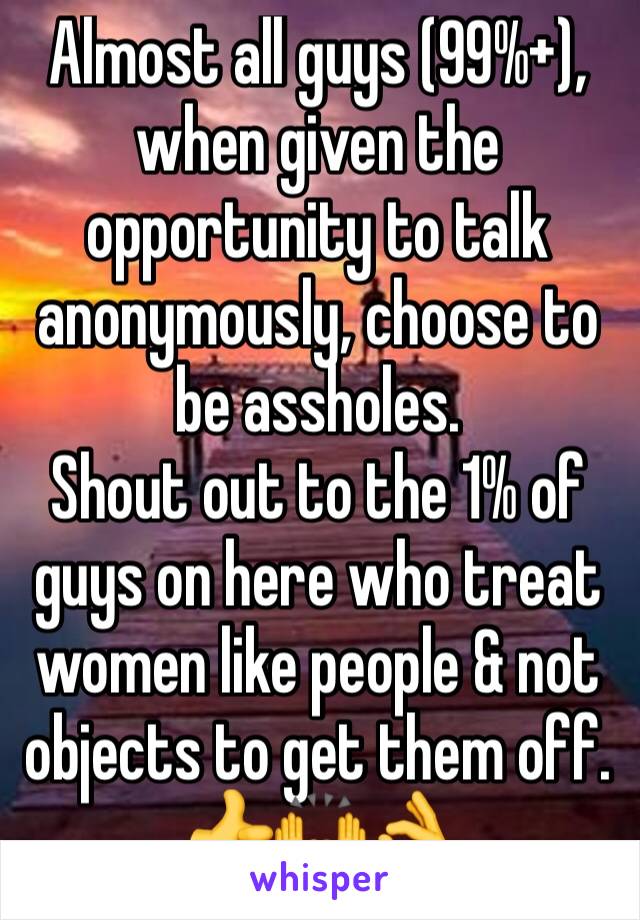 Almost all guys (99%+), when given the opportunity to talk anonymously, choose to be assholes.
Shout out to the 1% of guys on here who treat women like people & not objects to get them off.
👍🙌👌