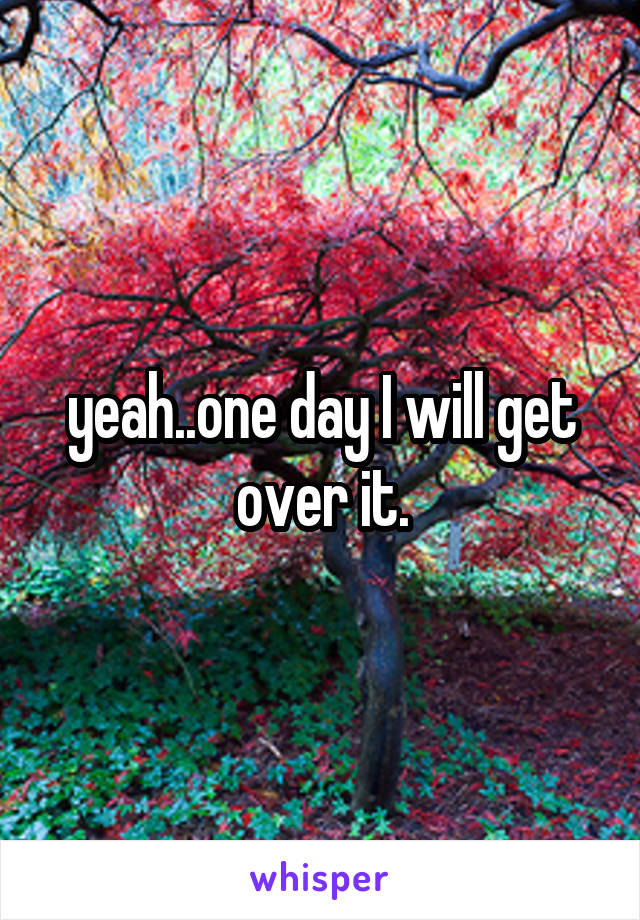 yeah..one day I will get over it.