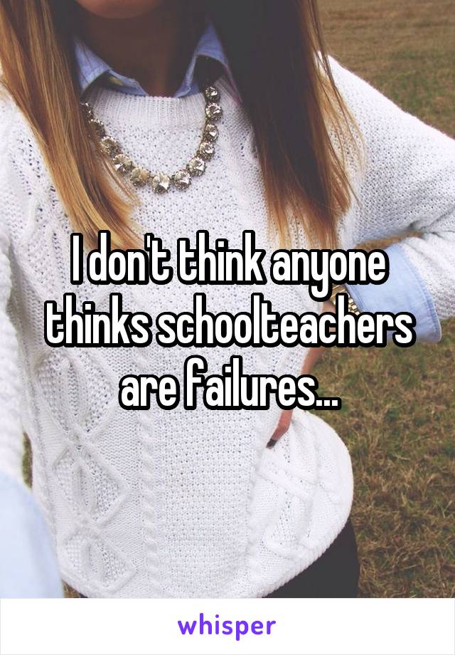 I don't think anyone thinks schoolteachers are failures...