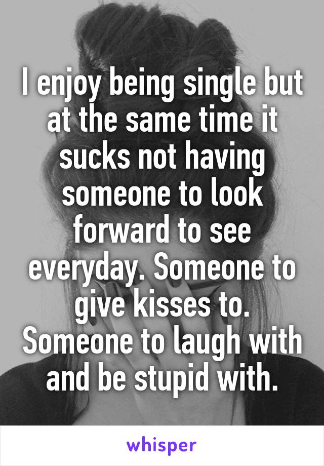 I enjoy being single but at the same time it sucks not having someone to look forward to see everyday. Someone to give kisses to. Someone to laugh with and be stupid with.