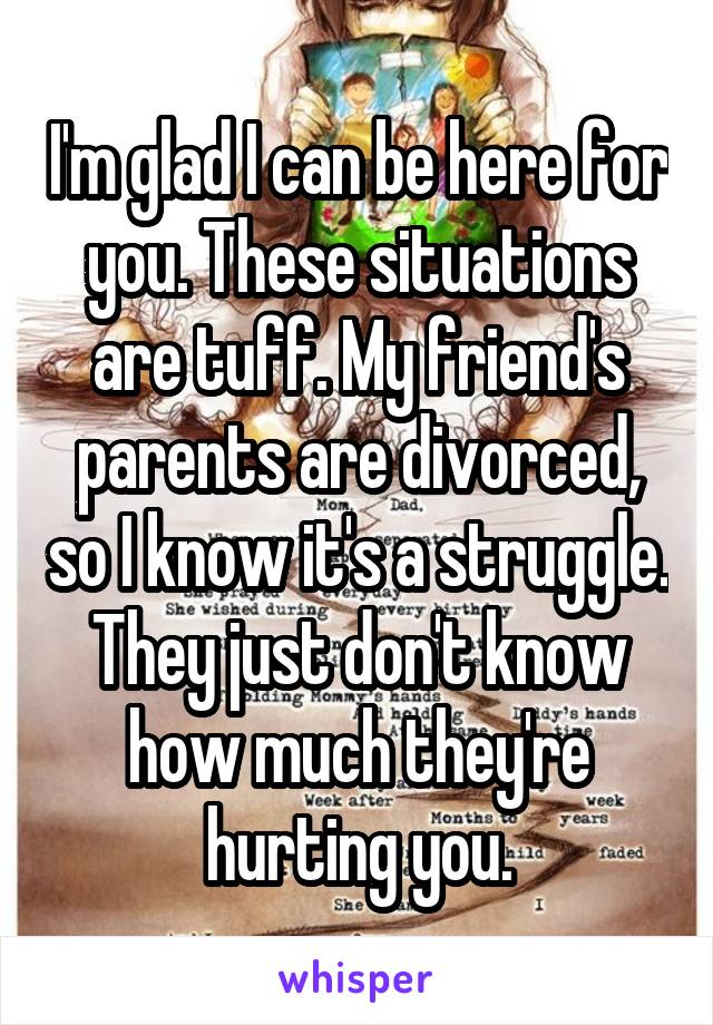 I'm glad I can be here for you. These situations are tuff. My friend's parents are divorced, so I know it's a struggle. They just don't know how much they're hurting you.