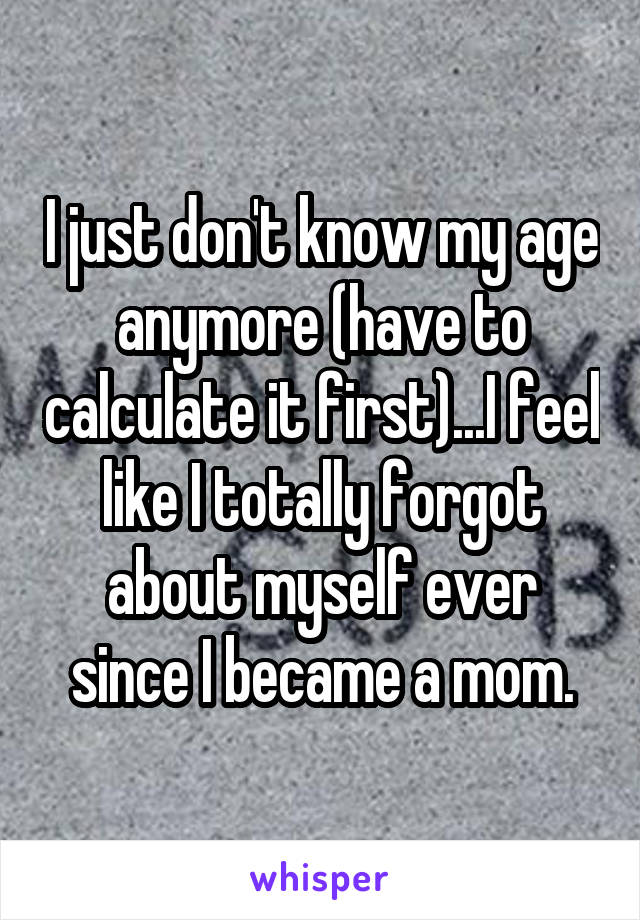 I just don't know my age anymore (have to calculate it first)...I feel like I totally forgot about myself ever since I became a mom.