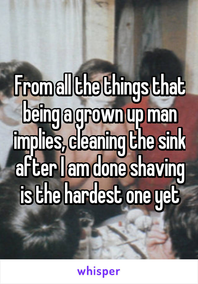 From all the things that being a grown up man implies, cleaning the sink after I am done shaving is the hardest one yet