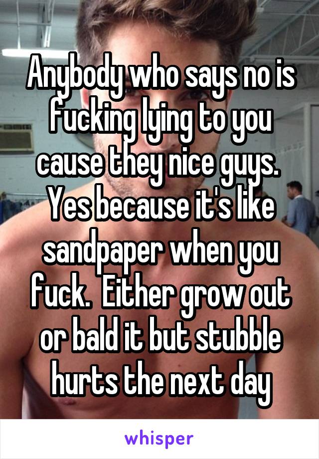 Anybody who says no is fucking lying to you cause they nice guys.  Yes because it's like sandpaper when you fuck.  Either grow out or bald it but stubble hurts the next day