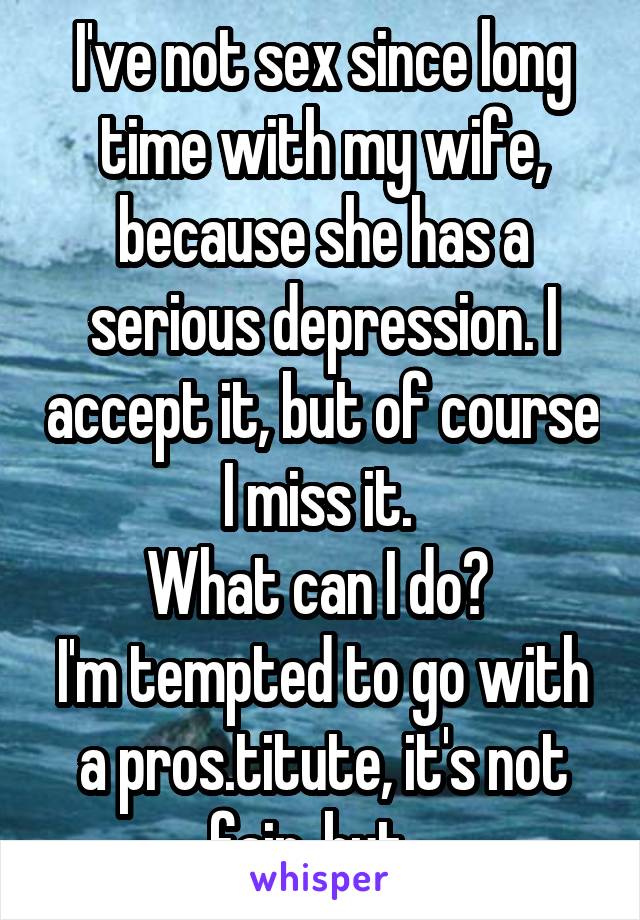 I've not sex since long time with my wife, because she has a serious depression. I accept it, but of course I miss it. 
What can I do? 
I'm tempted to go with a pros.titute, it's not fair, but...