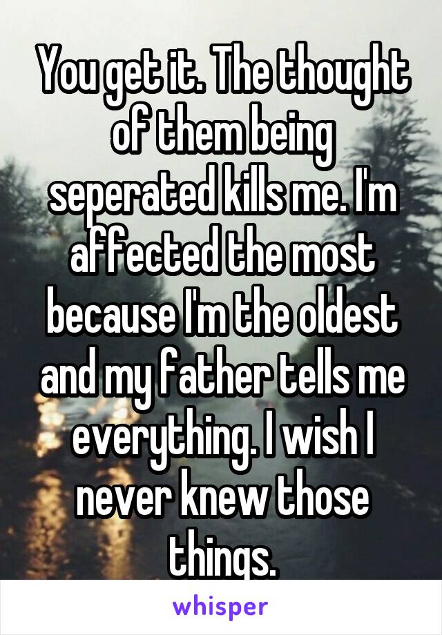 You get it. The thought of them being seperated kills me. I'm affected the most because I'm the oldest and my father tells me everything. I wish I never knew those things.