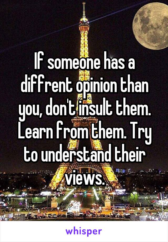 If someone has a diffrent opinion than you, don't insult them. Learn from them. Try to understand their views.