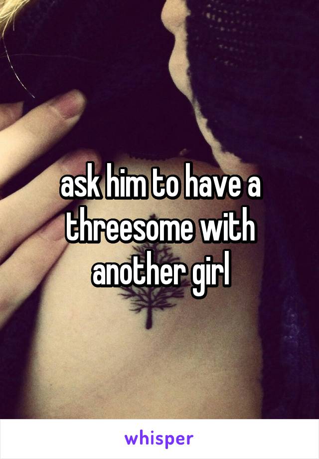 ask him to have a threesome with another girl