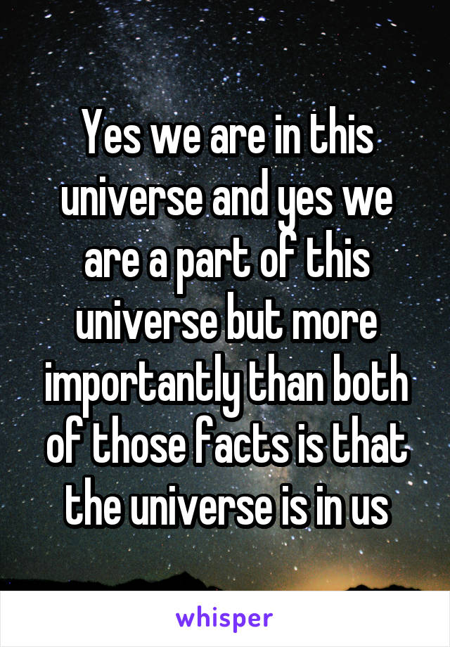 Yes we are in this universe and yes we are a part of this universe but more importantly than both of those facts is that the universe is in us