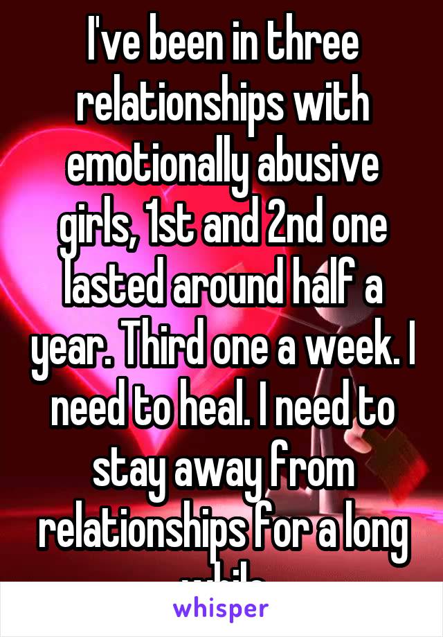 I've been in three relationships with emotionally abusive girls, 1st and 2nd one lasted around half a year. Third one a week. I need to heal. I need to stay away from relationships for a long while