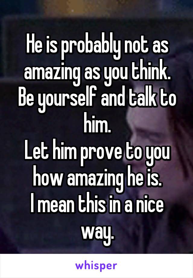 He is probably not as amazing as you think.
Be yourself and talk to him.
Let him prove to you how amazing he is.
I mean this in a nice way.