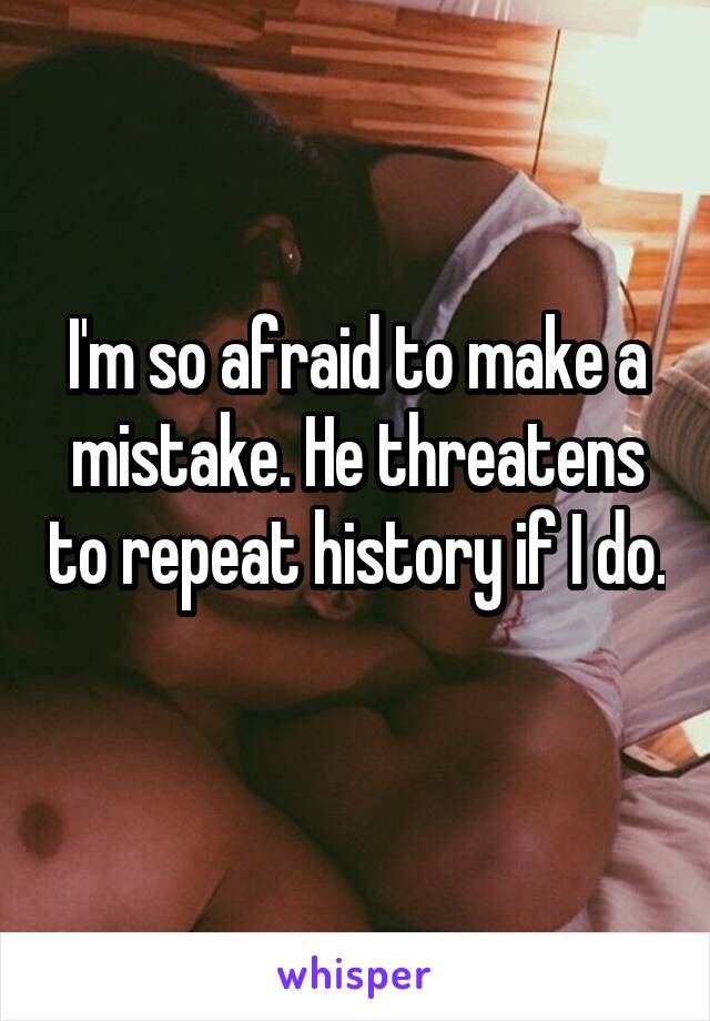 I'm so afraid to make a mistake. He threatens to repeat history if I do. 