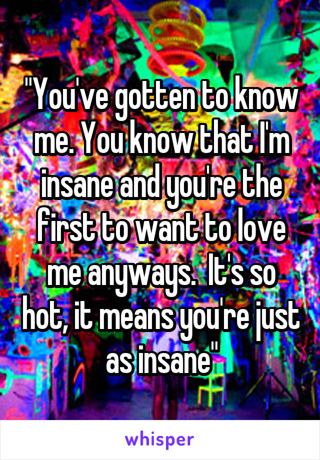 "You've gotten to know me. You know that I'm insane and you're the first to want to love me anyways.  It's so hot, it means you're just as insane"