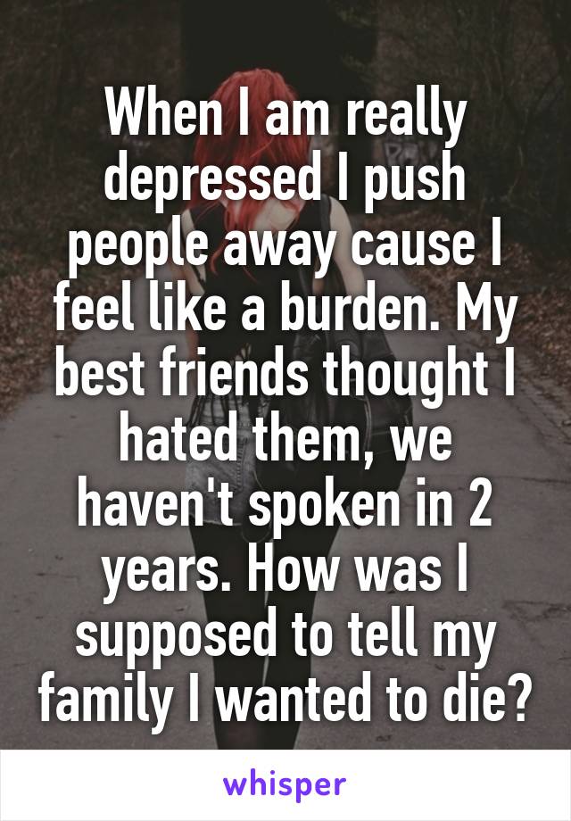 When I am really depressed I push people away cause I feel like a burden. My best friends thought I hated them, we haven't spoken in 2 years. How was I supposed to tell my family I wanted to die?