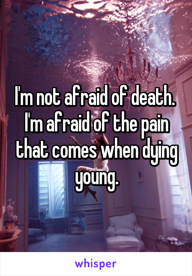 I'm not afraid of death. 
I'm afraid of the pain that comes when dying young.