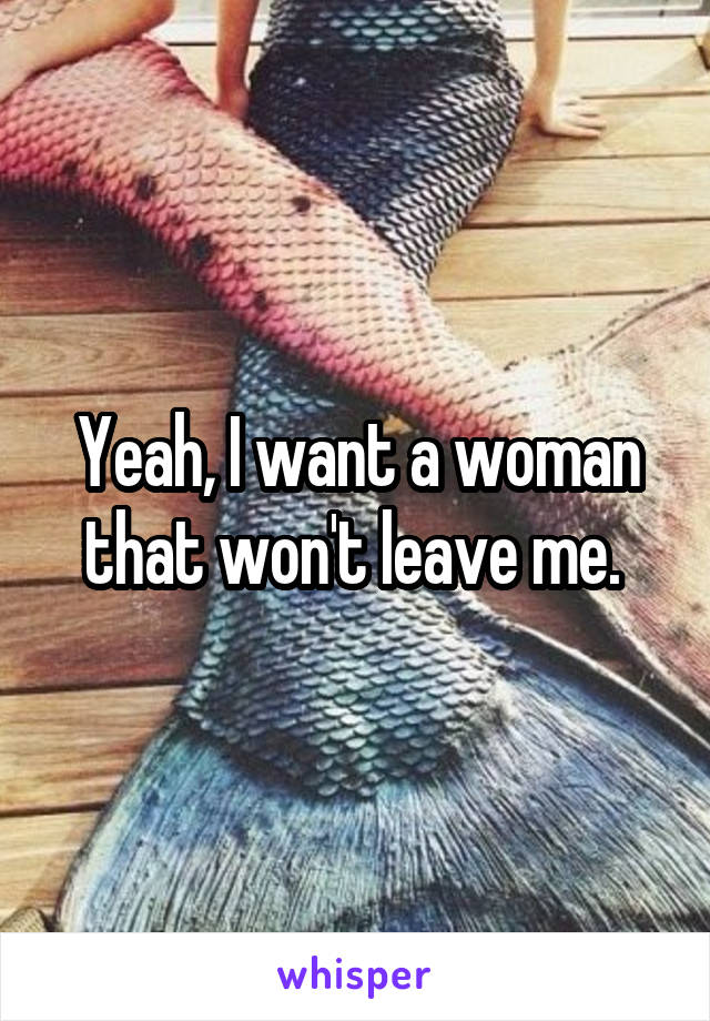 Yeah, I want a woman that won't leave me. 