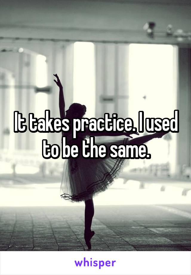 It takes practice. I used to be the same.