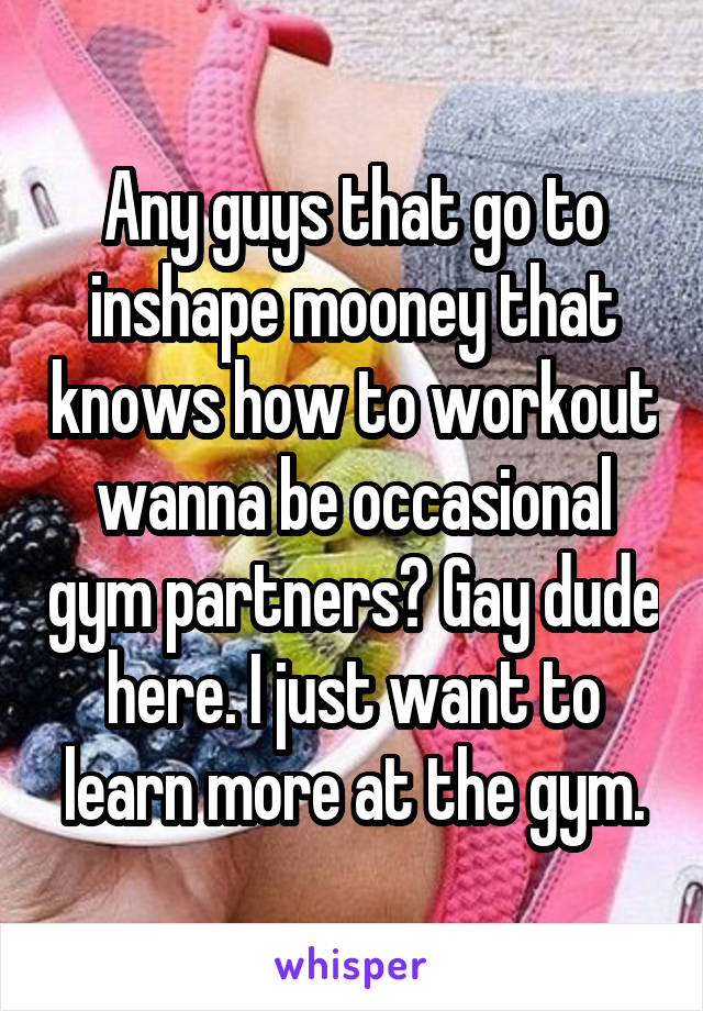 Any guys that go to inshape mooney that knows how to workout wanna be occasional gym partners? Gay dude here. I just want to learn more at the gym.