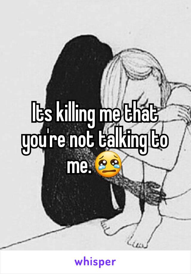 Its killing me that you're not talking to me.😢