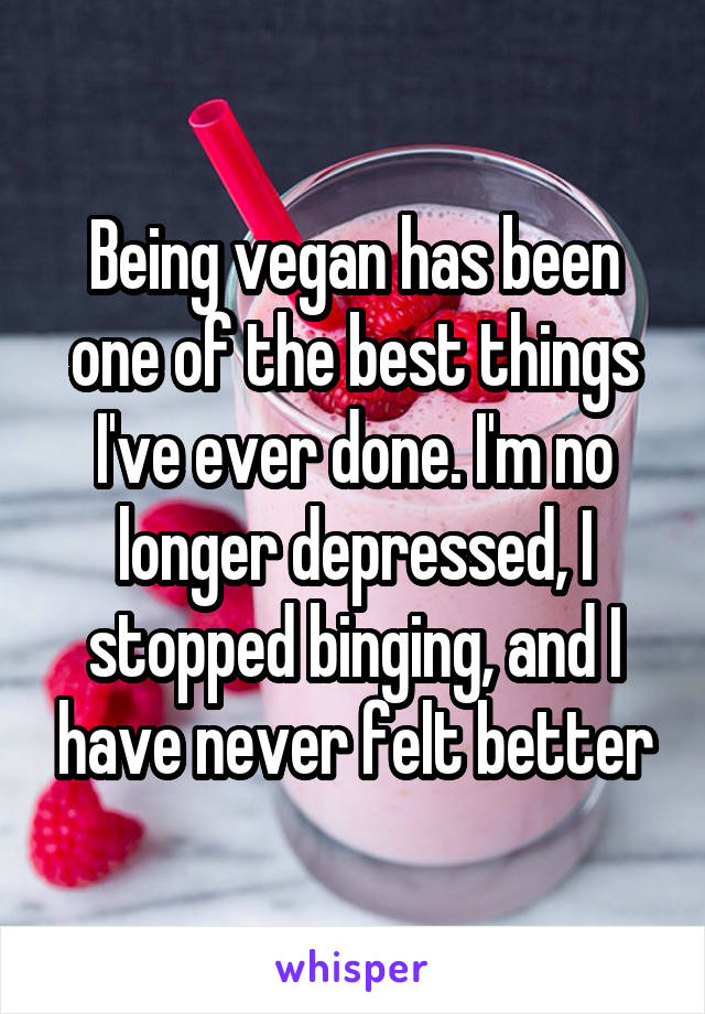 Being vegan has been one of the best things I've ever done. I'm no longer depressed, I stopped binging, and I have never felt better