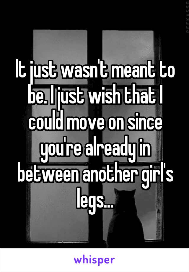 It just wasn't meant to be. I just wish that I could move on since you're already in between another girl's legs...