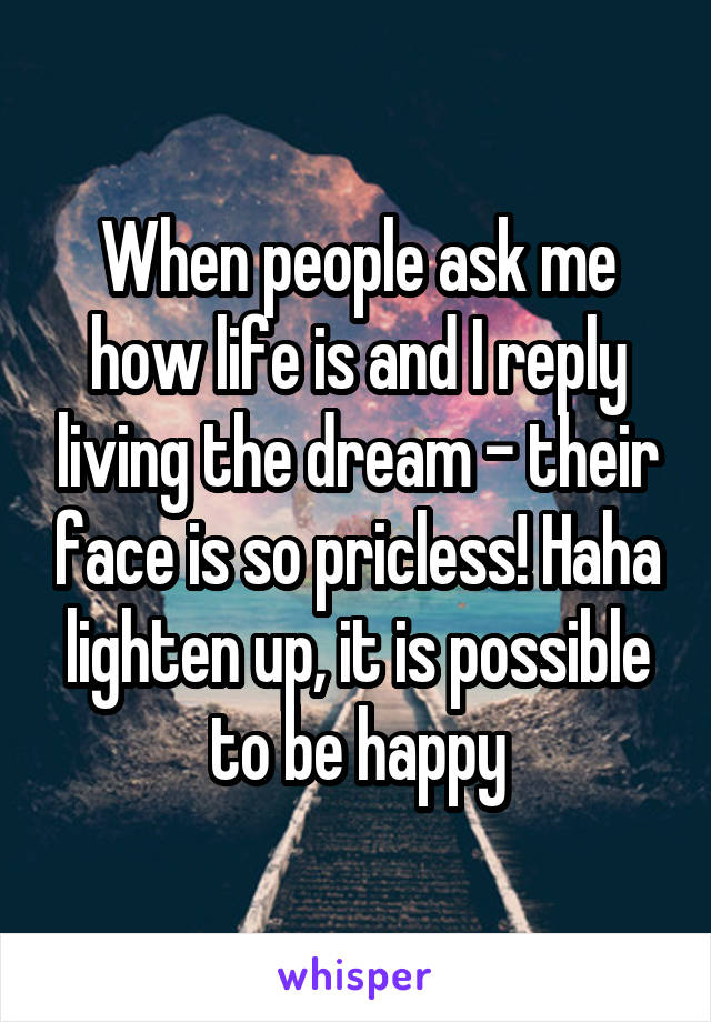 When people ask me how life is and I reply living the dream - their face is so pricless! Haha lighten up, it is possible to be happy