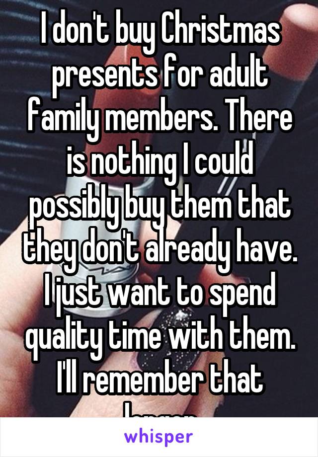 I don't buy Christmas presents for adult family members. There is nothing I could possibly buy them that they don't already have. I just want to spend quality time with them. I'll remember that longer