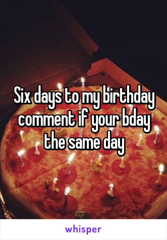 Six days to my birthday comment if your bday the same day