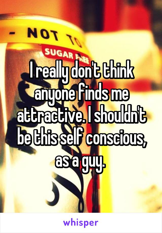 I really don't think anyone finds me attractive. I shouldn't be this self conscious, as a guy. 